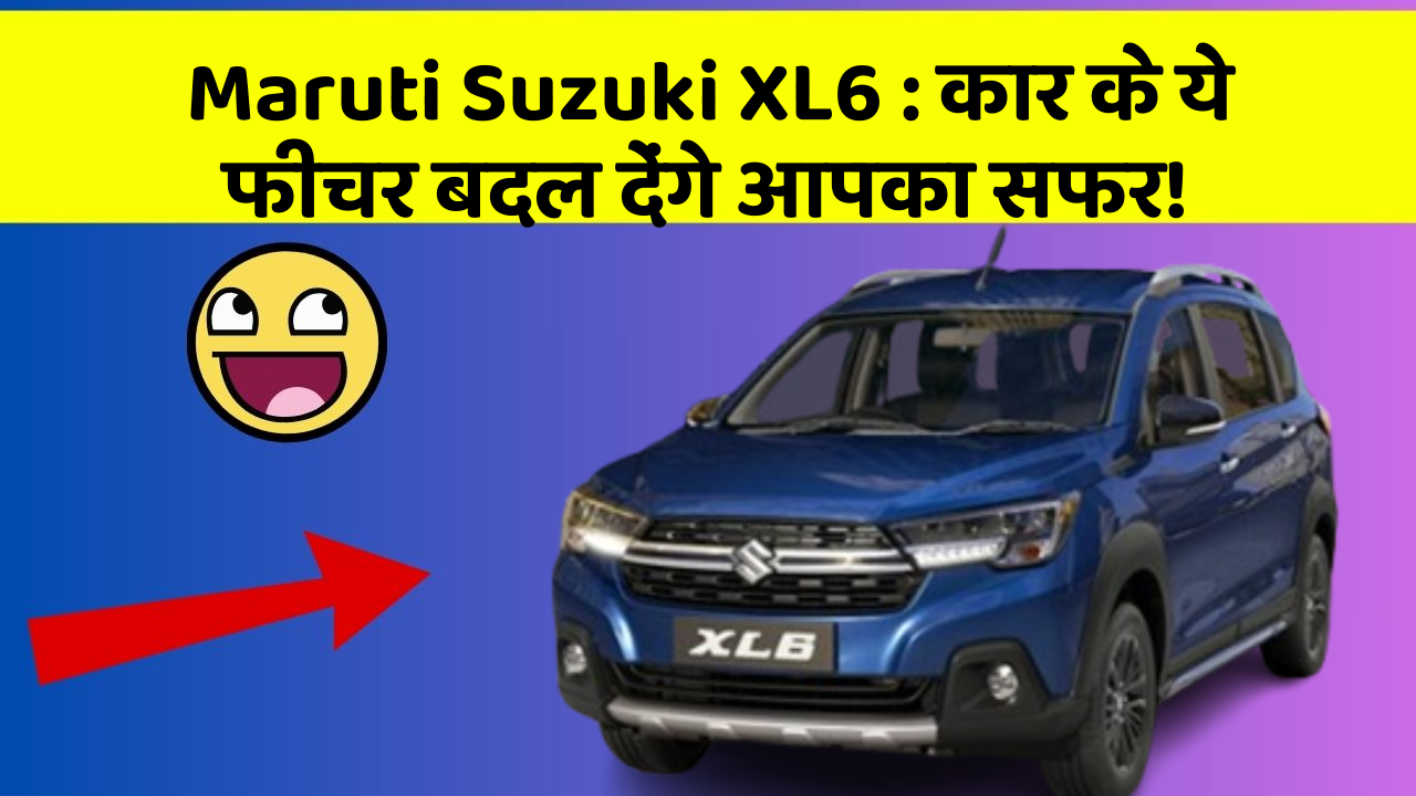 Maruti Suzuki XL6: कार के ये फीचर बदल देंगे आपका सफर!