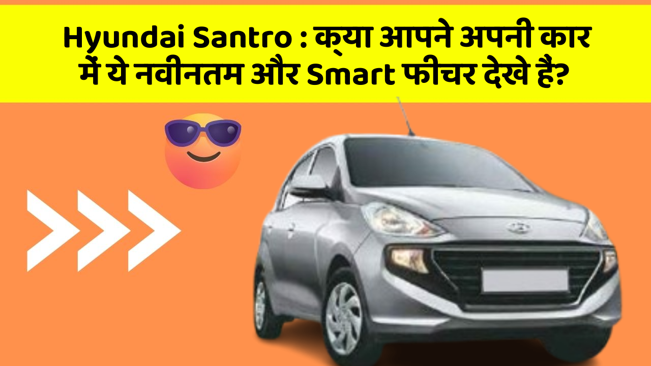 Hyundai Santro:क्या आपने अपनी कार में ये नवीनतम और Smart फीचर देखे हैं?